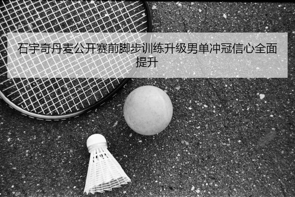 石宇奇丹麦公开赛前脚步训练升级男单冲冠信心全面提升